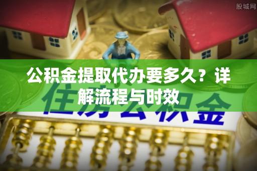 谷城公积金提取代办要多久？详解流程与时效