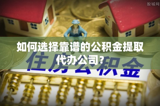 谷城如何选择靠谱的公积金提取代办公司？