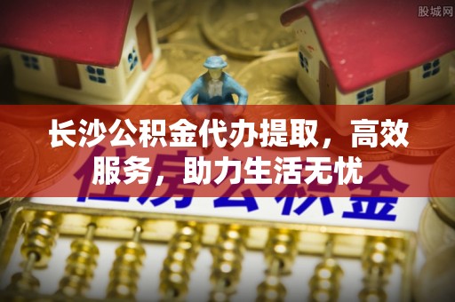 谷城长沙公积金代办提取，高效服务，助力生活无忧