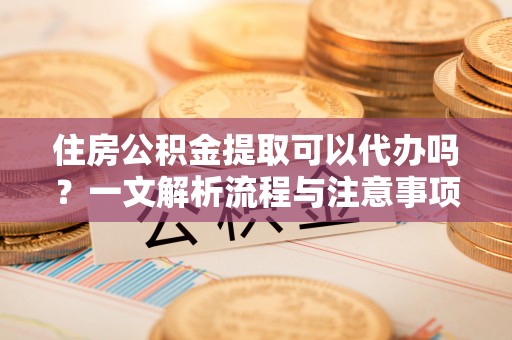 谷城住房公积金提取可以代办吗？一文解析流程与注意事项