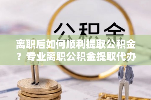 谷城离职后如何顺利提取公积金？专业离职公积金提取代办服务指南