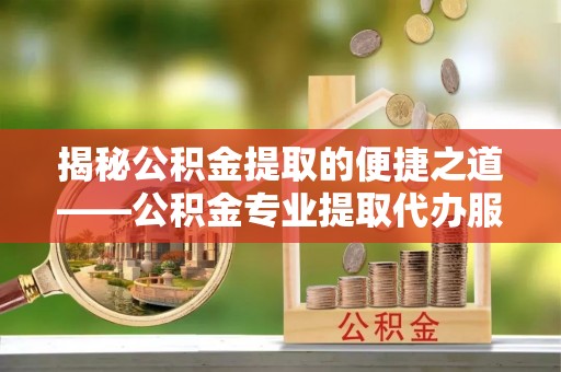 谷城揭秘公积金提取的便捷之道——公积金专业提取代办服务解析