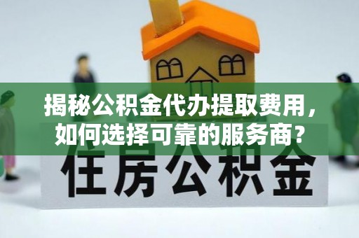 谷城揭秘公积金代办提取费用，如何选择可靠的服务商？
