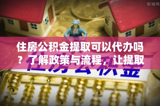 谷城住房公积金提取可以代办吗？了解政策与流程，让提取更便捷